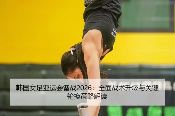 韩国女足亚运会备战2026：全面战术升级与关键轮换策略解读